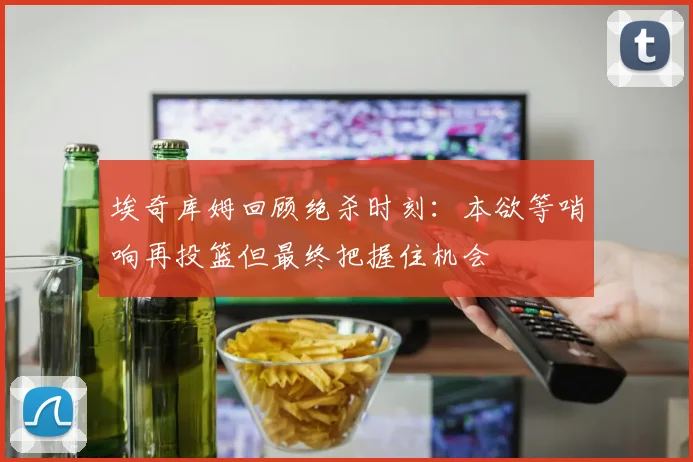 埃奇库姆回顾绝杀时刻：本欲等哨响再投篮但最终把握住机会