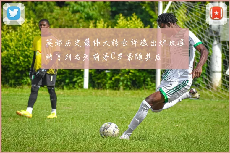 英超历史最伟大转会评选出炉坎通纳亨利名列前茅C罗紧随其后