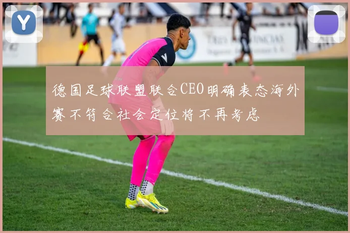 德国足球联盟联合CEO明确表态海外赛不符合社会定位将不再考虑