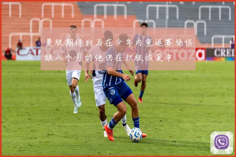 曼联期待利马在今年内重返赛场伤缺八个月的他仍在积极恢复中