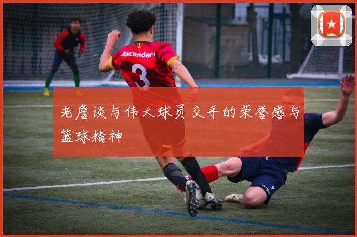 老詹谈与伟大球员交手的荣誉感与篮球精神