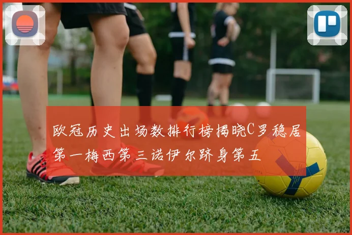 欧冠历史出场数排行榜揭晓C罗稳居第一梅西第三诺伊尔跻身第五