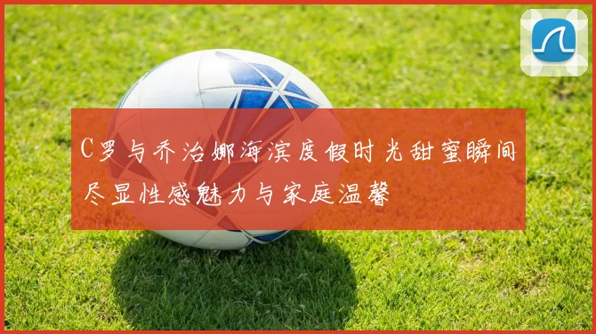 C罗与乔治娜海滨度假时光甜蜜瞬间尽显性感魅力与家庭温馨