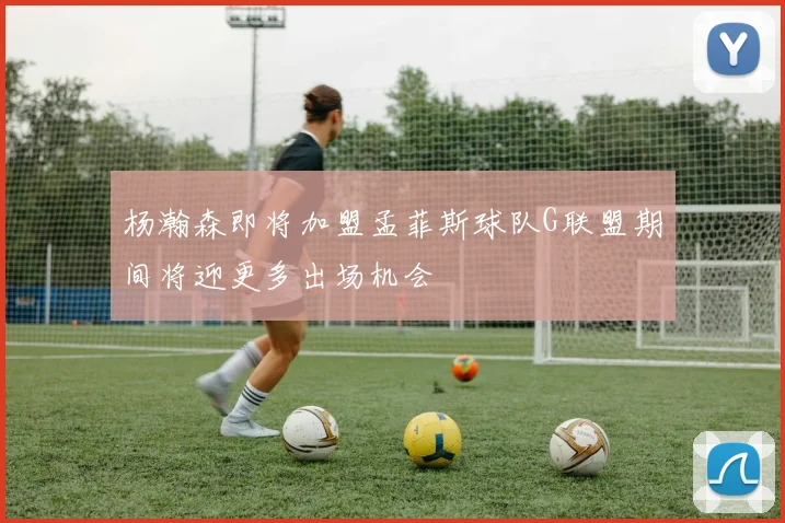 杨瀚森即将加盟孟菲斯球队G联盟期间将迎更多出场机会