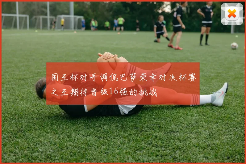 国王杯对手调侃巴萨荣幸对决杯赛之王期待晋级16强的挑战