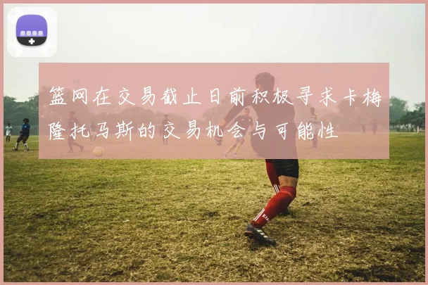 篮网在交易截止日前积极寻求卡梅隆托马斯的交易机会与可能性
