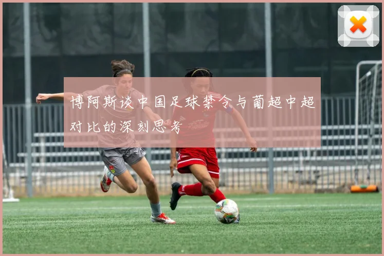 博阿斯谈中国足球禁令与葡超中超对比的深刻思考