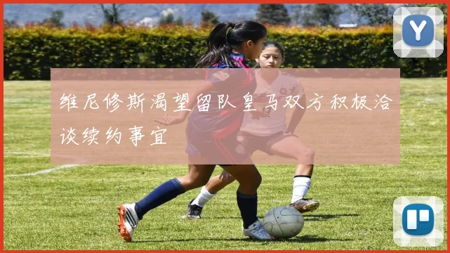 维尼修斯渴望留队皇马双方积极洽谈续约事宜