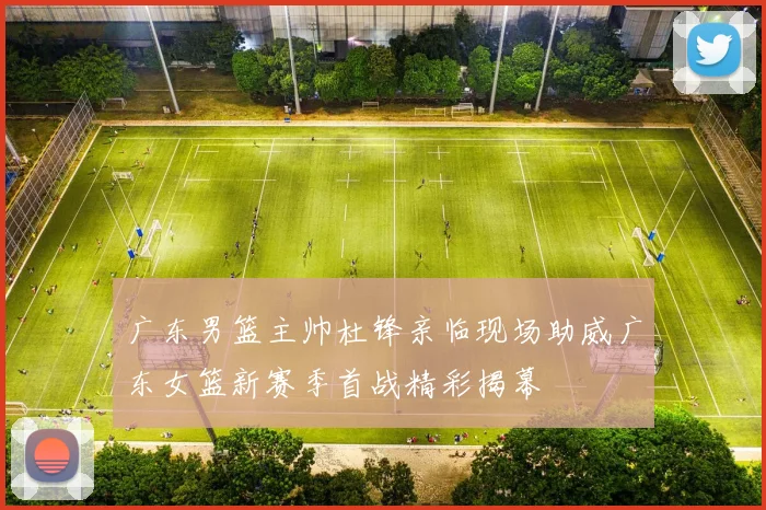 广东男篮主帅杜锋亲临现场助威广东女篮新赛季首战精彩揭幕
