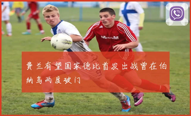 费兰有望国家德比首发出战曾在伯纳乌两度破门
