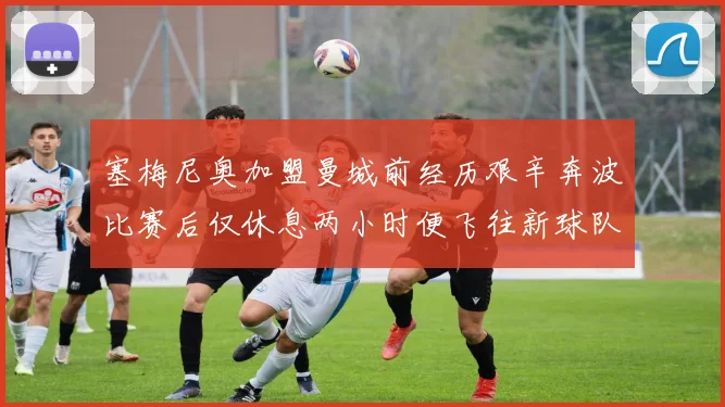 塞梅尼奥加盟曼城前经历艰辛奔波比赛后仅休息两小时便飞往新球队
