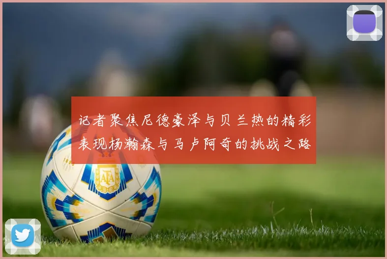记者聚焦尼德豪泽与贝兰热的精彩表现杨瀚森与马卢阿奇的挑战之路依旧艰难