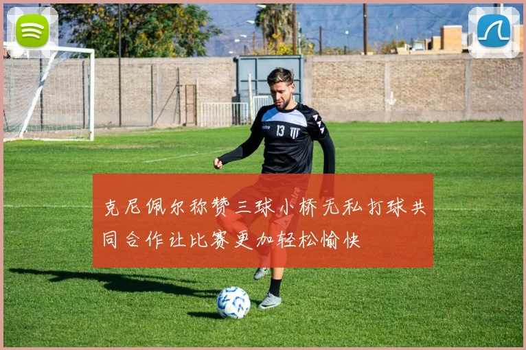 克尼佩尔称赞三球小桥无私打球共同合作让比赛更加轻松愉快