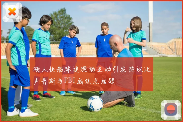 湖人快船球迷现场互动引发热议比卢普斯与FBI成焦点话题