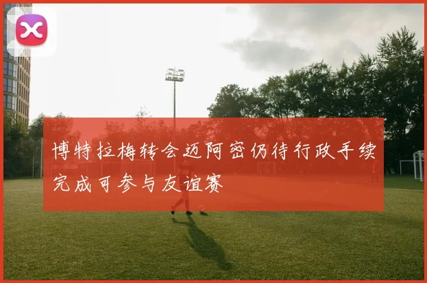 博特拉梅转会迈阿密仍待行政手续完成可参与友谊赛
