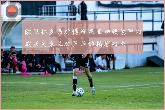 欧联杯罗马对博洛尼亚回顾意甲内战历史米兰对罗马的精彩对决