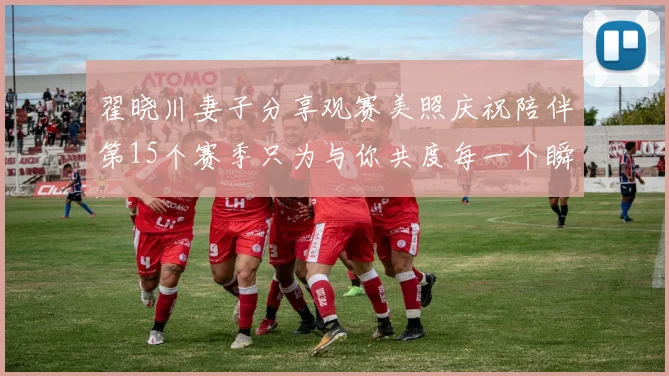 翟晓川妻子分享观赛美照庆祝陪伴第15个赛季只为与你共度每一个瞬间