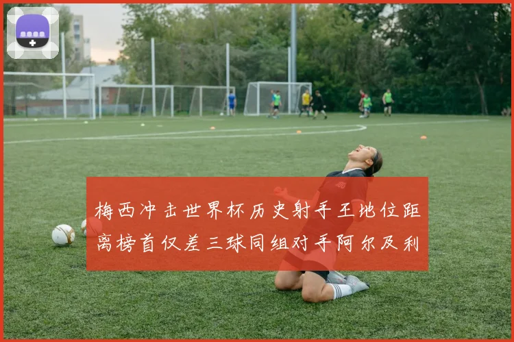 梅西冲击世界杯历史射手王地位距离榜首仅差三球同组对手阿尔及利亚奥地利约旦