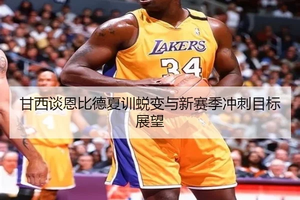 甘西谈恩比德夏训蜕变与新赛季冲刺目标展望 - jinnianhui