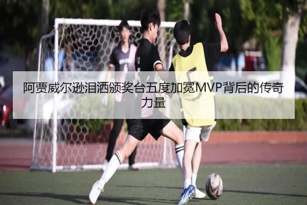 阿贾威尔逊泪洒颁奖台五度加冕MVP背后的传奇力量 | jinnianhui